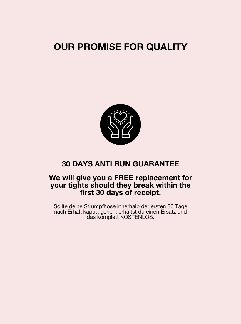 Wir sind so überzeugt von unserer Qualität, dass wir dir eine 30 Tage lange Garantie auf unsere Strumpfhosen geben. Sollte deine Strumpfhose in diesem Zeitraum kaputt gehen, dann erhältst du kostenlos einen Ersatz zugesendet.